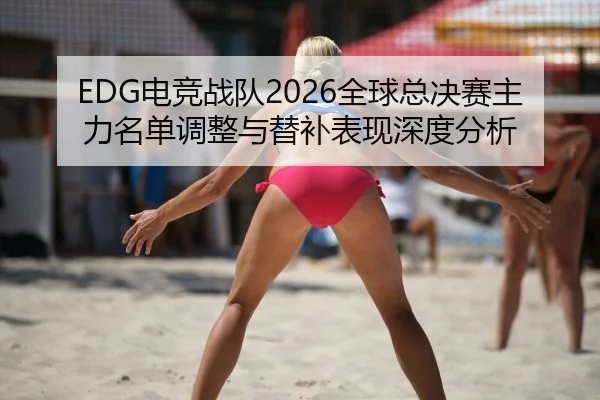 EDG电竞战队2026全球总决赛主力名单调整与替补表现深度分析